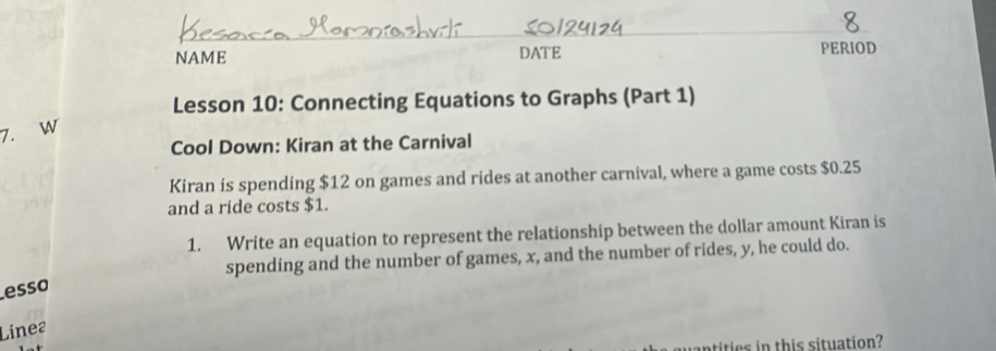 NAME DATE PERIOD 
Lesson 10: Connecting Equations to Graphs (Part 1) 
7. W 
Cool Down: Kiran at the Carnival 
Kiran is spending $12 on games and rides at another carnival, where a game costs $0.25
and a ride costs $1. 
1. Write an equation to represent the relationship between the dollar amount Kiran is 
spending and the number of games, x, and the number of rides, y, he could do. 
esso 
Linea 
tities in this situation?