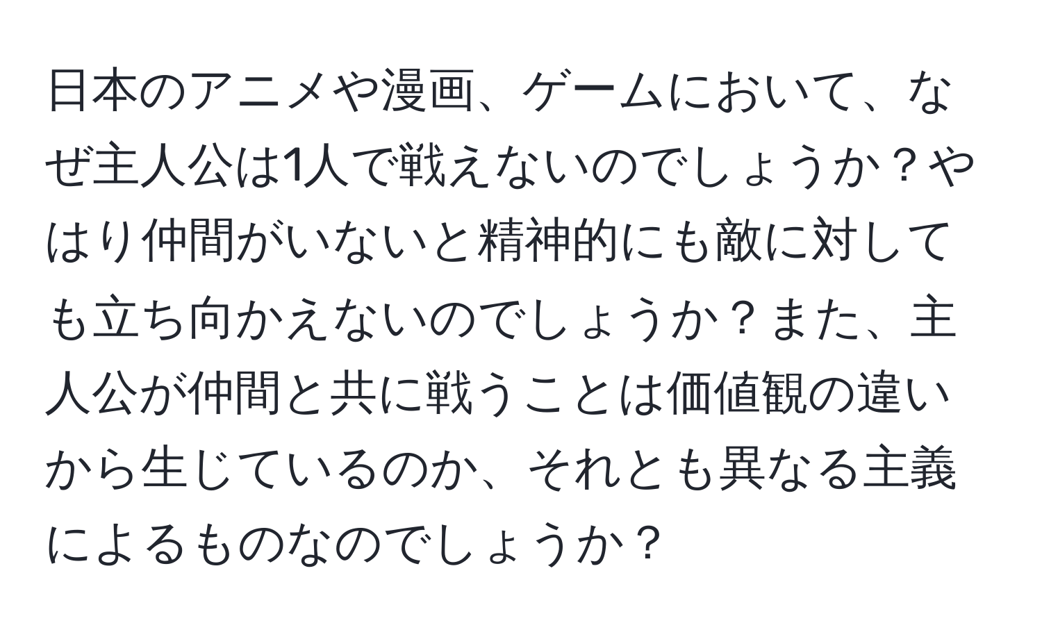 日本のアニメや漫画、ゲームにおいて、なぜ主人公は1人で戦えないのでしょうか？やはり仲間がいないと精神的にも敵に対しても立ち向かえないのでしょうか？また、主人公が仲間と共に戦うことは価値観の違いから生じているのか、それとも異なる主義によるものなのでしょうか？