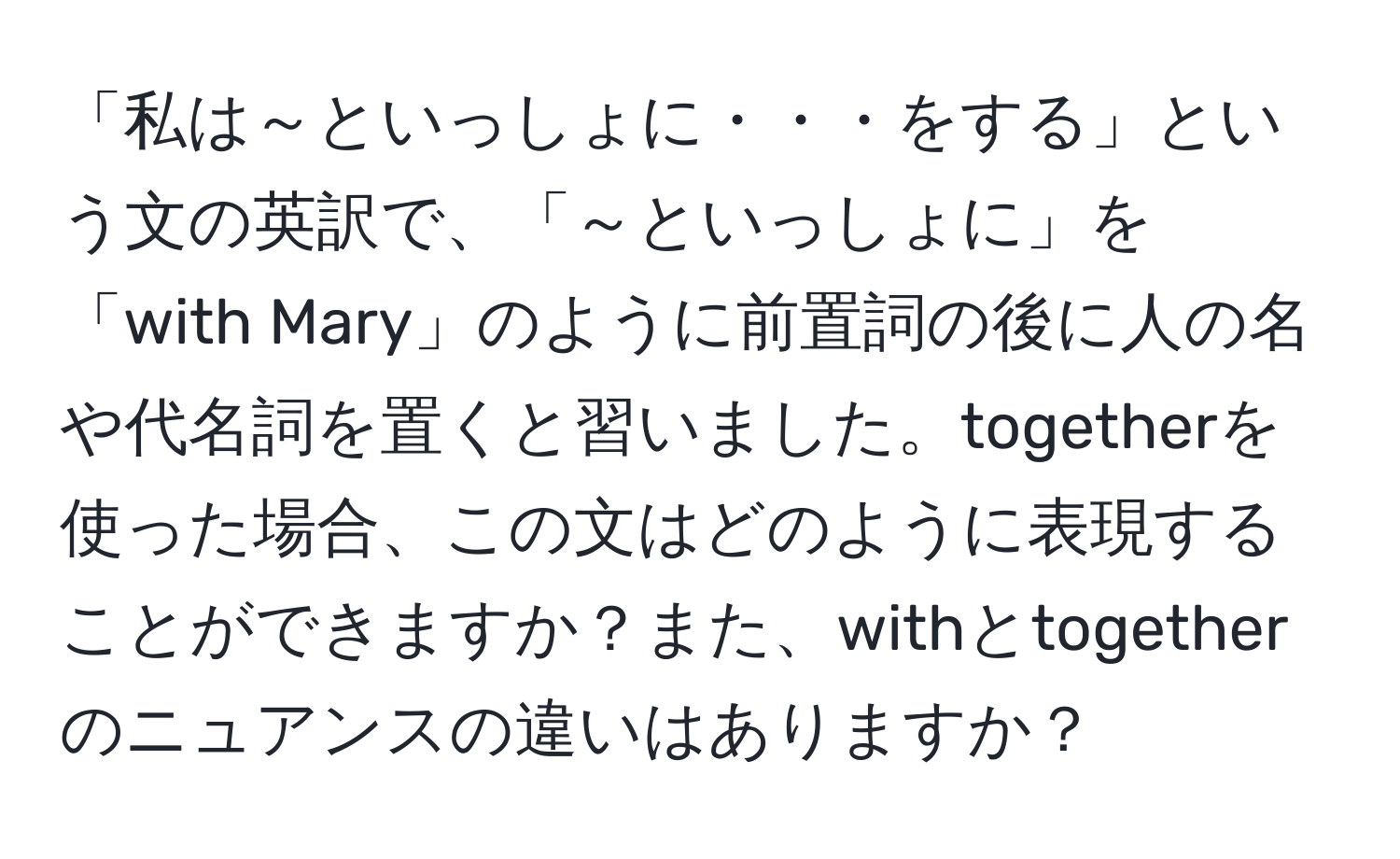 「私は～といっしょに・・・をする」という文の英訳で、「～といっしょに」を「with Mary」のように前置詞の後に人の名や代名詞を置くと習いました。togetherを使った場合、この文はどのように表現することができますか？また、withとtogetherのニュアンスの違いはありますか？