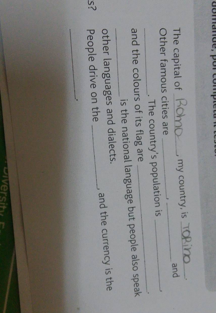 domande, 
The capital of_ 
, my country, is_ 
. 
_ 
and 
Other famous cities are_ 
. The country’s population is 
_J 
_ 
_. 
and the colours of its flag are 
_ 
is the national language but people also speak. 
other languages and dialects. 
s? People drive on the _, and the currency is the 
_.