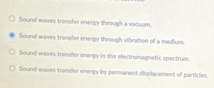 Sound waves transfer energy through a vacuum.
Sound waves transfer energy through vibration of a medium.
Sound waves transfer energy in the electromagnetic spectrum.
Sound waves transfer energy by permanent displacement of particles.