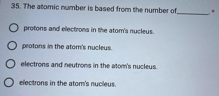 The atomic number is based from the number of
_. *
protons and electrons in the atom's nucleus.
protons in the atom's nucleus.
electrons and neutrons in the atom's nucleus.
electrons in the atom's nucleus.