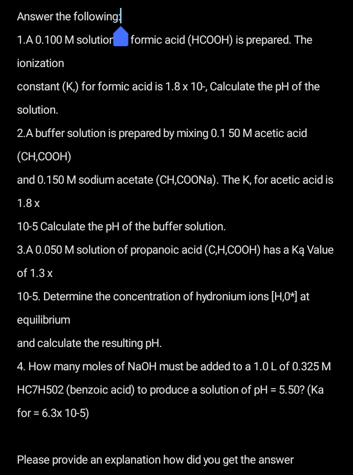 Answer the following: 
1.A 0.100 M solutior formic acid (HCOOH) is prepared. The 
ionization 
constant (K,) for formic acid is 1.8* 10 -, Calculate the pH of the 
solution. 
2.A buffer solution is prepared by mixing 0.1 50 M acetic acid 
(CH,COOH) 
and 0.150 M sodium acetate (CH,COONa). The K, for acetic acid is
1.8 x
10-5 Calculate the pH of the buffer solution. 
3.A 0.050 M solution of propanoic acid (C,H,COOH) has a Ką Value 
of 1.3 x
10-5. Determine the concentration of hydronium ions [H,0^*] at 
equilibrium 
and calculate the resulting pH. 
4. How many moles of NaOH must be added to a 1.0 L of 0.325 M
HC7H502 (benzoic acid) to produce a solution of pH=5.50 ? (Ka
for =6.3* 10-5)
Please provide an explanation how did you get the answer