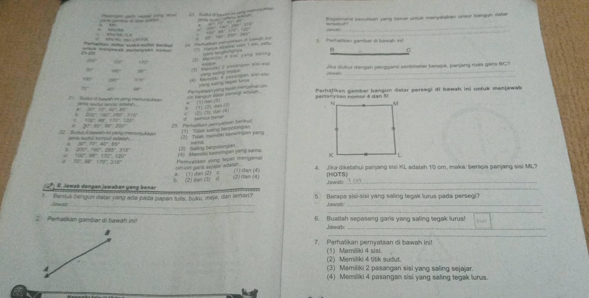 Pasongan paris sejajar yong tepal
peds gsiber ai stas aoelah .
speddil/ts
KINI/BELI/LK
beginarrayr 30°70°.40°.85° 200°.190°.285°.315° 100°98°.170°.120°endarray
Bagalmana penulisan yang benar untuk menyatakan unsur bangun datar
tersebut?
Perhatlkum defter südut-sudut berikut 24. Perhatikan pernyataan di bawah init 85°,190°,200°,285°
_
Jawab 
_
MN=NLdanLMN 3. Perhatikan gambar di bawah ini!
untuk monjawab pertanyaan nomor (1) Hanya dibatasl oleh 1 sisi, yaitu
garis lengkungnya
B
(2) Memiliki 4 sisi yang saling
(3) Memiliki 2 pesangan sisi-sisi C
sejajar.
Jika diukur dengan penggaris sentimeter berapa, panjang ruas garis BC?
200° 120° 170° Jawab:_
30° 190° 85°
yang saling sejajar
100° 285° 315°
(4) Memiliki 4 pasangan sisi-sis:_
yang saling tegak lurus
70° 40° 98°
Pernyataan yang tepat mengenai ciri-
Perhałikan gambar bangun datar persegi di bawah ini untuk menjawab
ciri bangun dalar persegi adalah ..
21 'Sudul di bawah ini yang menunjukkan pertanyaan nomor 4 dan 5
lenis sudut lancip adalah .
(1)dan.(2)
30°,70°,40°.85°
(1),(2),dan(3)
200°,190°,285°,315°
C (2),(3),dan(4)
100°,98°,170°,120°
d. semua bena
30°,85°,98°,200°
25. Perhatikan peryataan berikut!
22 Sudut di bawsh ini yang menunjukkan (1) Tidak saling berpotongan.
90°,70°,40°,85° (2) Tidak memiliki keminngan yan
jenis sudut tumpul adalah.
sama
200°,190°,285°,315°
(3) Saling berpotongan.
100°,98°,170°,120°
(4) Memiliki kemiringan yang sama.
3. 70°,98°,170°,315°
Pernyataan yang tepat mengenai
ciri-cir garis sejajar adalah... 4. Jika diketahui panjang sisi KL adalah 10 cm, maka berapa panjang sisi ML?
a. (1)c dan(2)c. (1) dan (4)
b. (2) dan(3)d (2) dan (4)
(HOTS)
B. Jawab dengan jawaban yang benar
_
Jawab:_
1. Bentuk bangun datar yang ada pada papan tulis, buku, meja, dan lemari? 5. Berapa sisi-sisi yang saling tegak lurus pada persegi?
Jawab _Jawab:_
_
_
2 Perhatikan gambar di bawah ini! 6. Buatlah sepasang garis yang saling tegak lurus!
Jawab:_
_
7. Perhatikan pernyataan di bawah ini!
(1) Memiliki 4 sisi.
(2) Memiliki 4 titik sudut.
A (3) Memiliki 2 pasangan sisi yang saling sejajar.
(4) Memiliki 4 pasangan sisi yang saling tegak lurus.