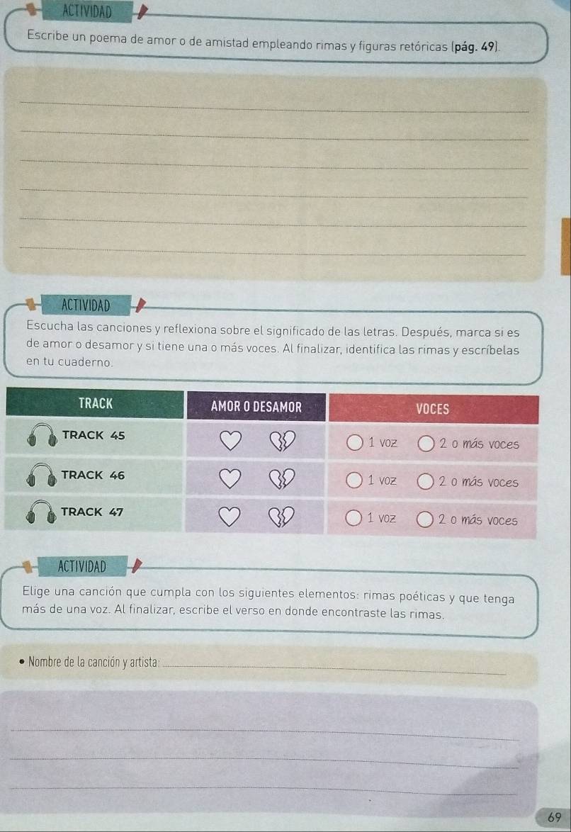 ACTIVIDAD 
Escribe un poema de amor o de amistad empleando rimas y figuras retóricas (pág. 49). 
_ 
_ 
_ 
_ 
_ 
_ 
ACTIVIDAD 
Escucha las canciones y reflexiona sobre el significado de las letras. Después, marca si es 
de amor o desamor y si tiene una o más voces. Al finalizar, identifica las rimas y escríbelas 
en tu cuaderno. 
ACTIVIDAD 
Elige una canción que cumpla con los siguientes elementos: rimas poéticas y que tenga 
más de una voz. Al finalizar, escribe el verso en donde encontraste las rimas. 
Nombre de la canción y artista_ 
_ 
_ 
_ 
69