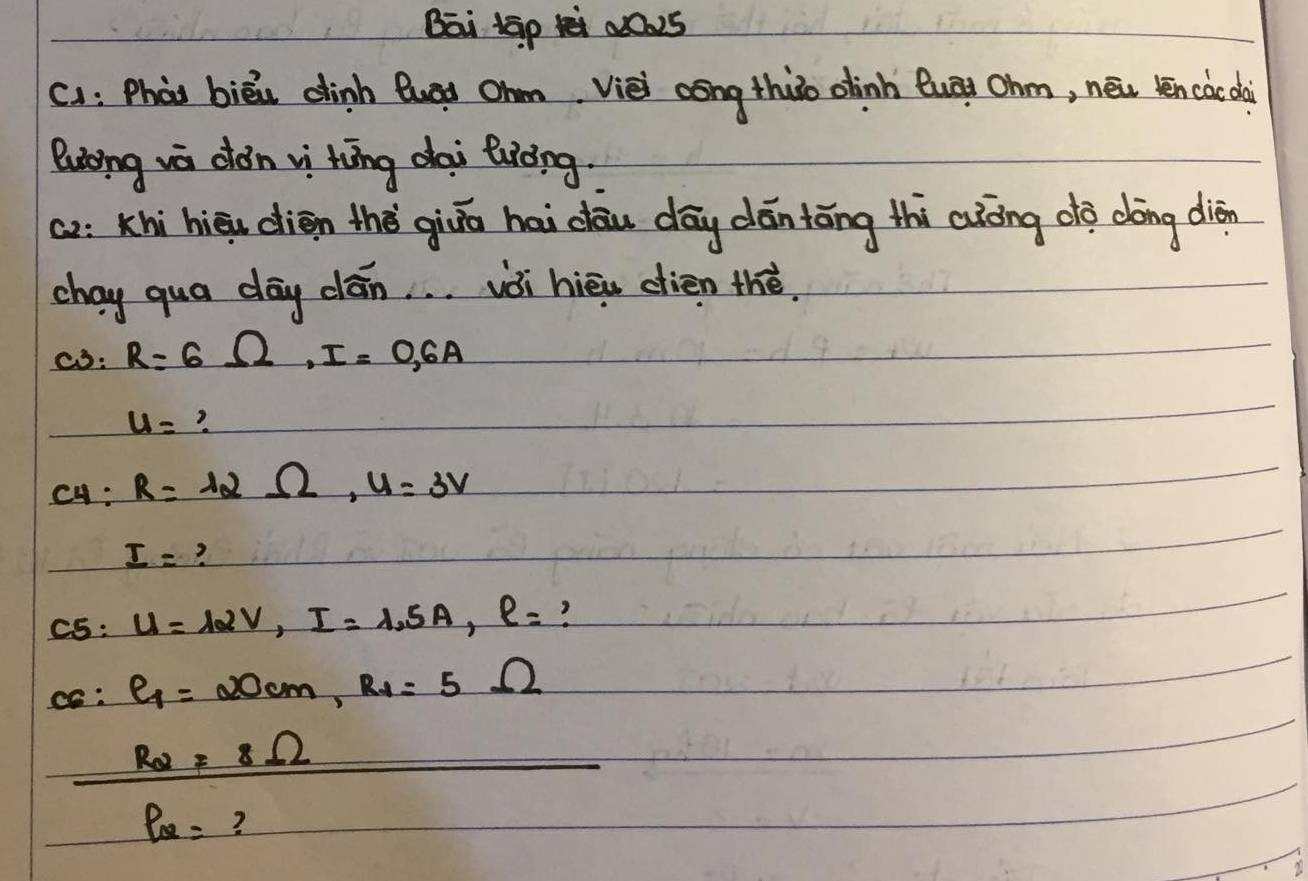 Bai tāp a02s 
c1: Phào biēi dinh Quag ohm Vièi aōng thuo olinh Quāi Ohm, nēu kēn càc dà 
luong wa dǒn vi hōng dai Biòng 
ca: Khì hièu dién thè giā hai dōu dōy dán tāng thi aàòng dò dōng diàn 
chay qua day clān. . . vòi hièu dien thé. 
c3: R=6Omega , I=0.6A
u=
c4: R=12Omega , U=3V
I= ? 
C5: U=12V, I=1.5A, l= ? 
c: e_1=20cm, R_1=5Omega
R_2=8Omega
P_Q= ?