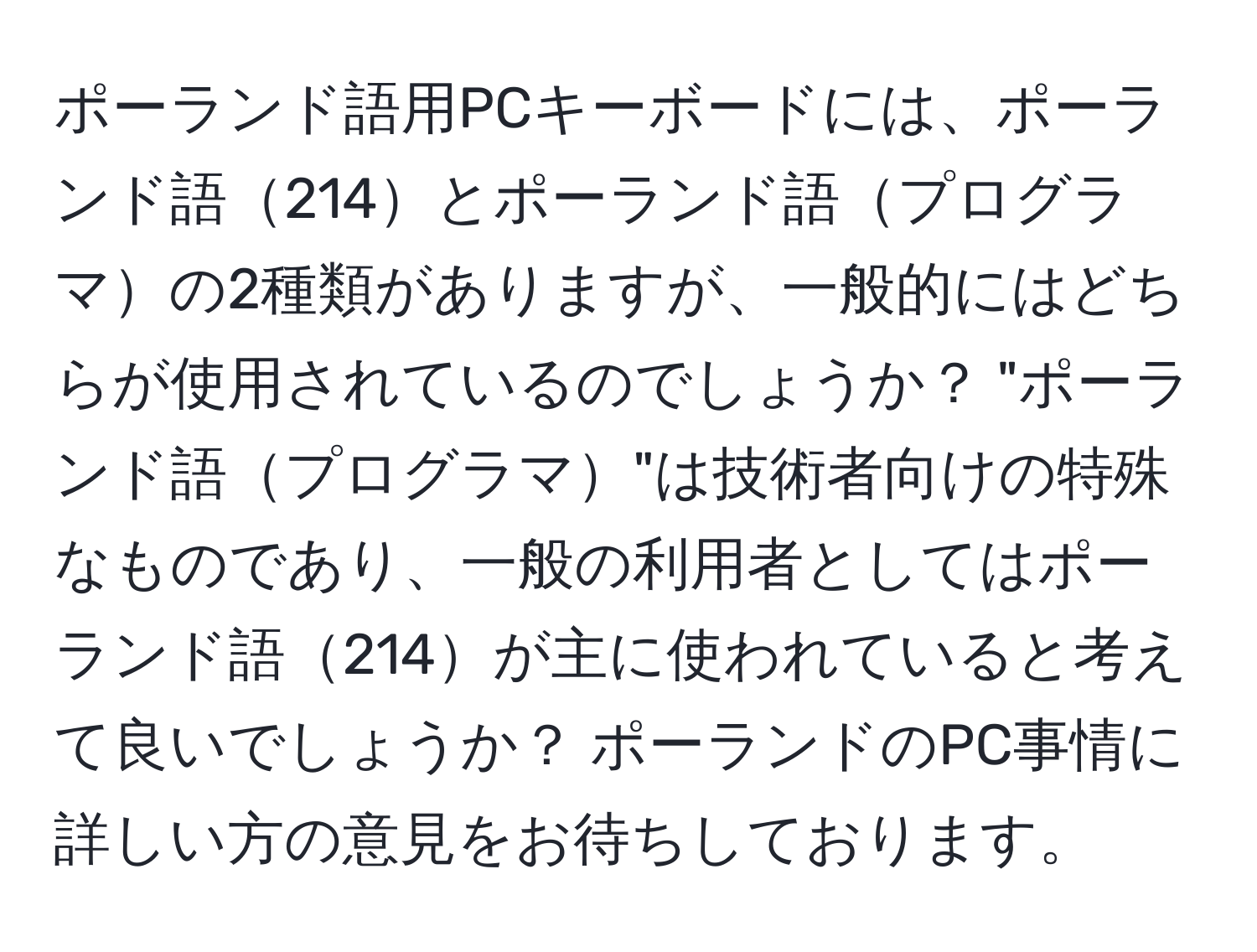 ポーランド語用PCキーボードには、ポーランド語214とポーランド語プログラマの2種類がありますが、一般的にはどちらが使用されているのでしょうか？ "ポーランド語プログラマ"は技術者向けの特殊なものであり、一般の利用者としてはポーランド語214が主に使われていると考えて良いでしょうか？ ポーランドのPC事情に詳しい方の意見をお待ちしております。