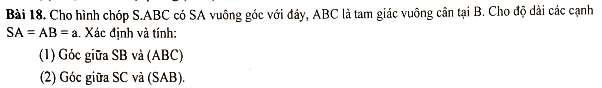 Cho hình chóp S. ABC có SA vuông góc với đáy, ABC là tam giác vuông cân tại B. Cho độ dài các cạnh
SA=AB=a. Xác định và tính: 
(1) Góc giữa SB và (ABC) 
(2) Góc giữa SC và (SAB).