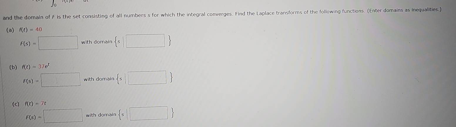 J_0
and the domain of F is the set consisting of all numbers s for which the integral converges. Find the Laplace transforms of the following functions. (Enter domains as inequalities.) 
(a) f(t)=40
F(s)=□ with domain  s|□ 
(b) f(t)=37e^t
F(s)=□ with domain  s|□ 
(c) f(t)=7t
F(s)=□ with domain  s|□ 