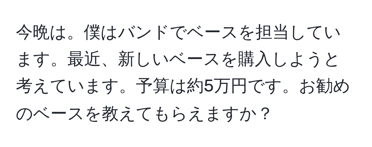 今晩は。僕はバンドでベースを担当しています。最近、新しいベースを購入しようと考えています。予算は約5万円です。お勧めのベースを教えてもらえますか？