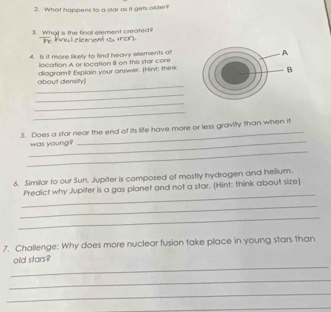 What happens to a star as it gets older? 
3. What is the final element created? 

4. Is it more likely to find heavy elements at 
location A or location B on this star core 
diagram? Explain your answer. (Hint: think 
_ 
about density) 
_ 
_ 
_ 
_ 
_ 
5. Does a star near the end of its life have more or less gravity than when it 
was young? 
_ 
6. Similar to our Sun, Jupiter is composed of mostly hydrogen and helium. 
_ 
Predict why Jupiter is a gas planet and not a star. (Hint: think about size) 
_ 
_ 
7. Challenge: Why does more nuclear fusion take place in young stars than 
_ 
old stars? 
_ 
_ 
_