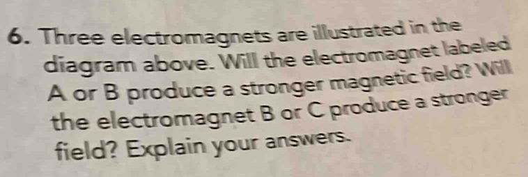 Three electromagnets are illustrated in the 
diagram above. Will the electromagnet labeled
A or B produce a stronger magnetic field? Will 
the electromagnet B or C produce a stronger 
field? Explain your answers.