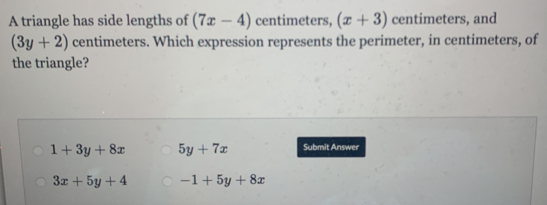 A triangle has side lengths of (7x-4) centimeters, (x+3) centimeters, and
(3y+2) centimeters. Which expression represents the perimeter, in centimeters, of
the triangle?
1+3y+8x 5y+7x Submit Answer
3x+5y+4 -1+5y+8x