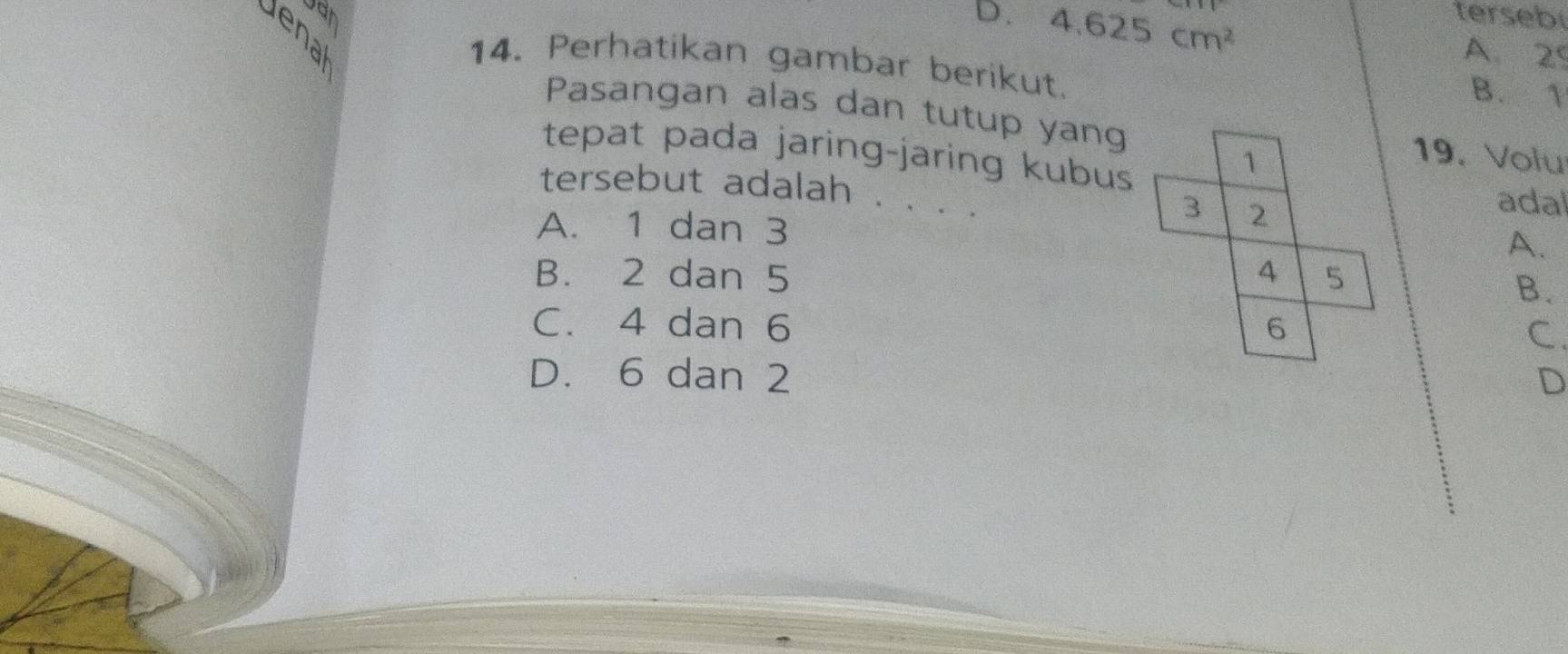 D. 4.625cm^2 terseb
A. 29
14. Perhatikan gambar berikut. B. 1
Pasangan alas dan tutup yang 19. Volu
tepat pada jaring-jaring kubus
1
adal
tersebut adalah . . . . A.
3 2
A. 1 dan 3
B. 2 dan 5 4 5
B.
C. 4 dan 6 6
C.
D. 6 dan 2 D