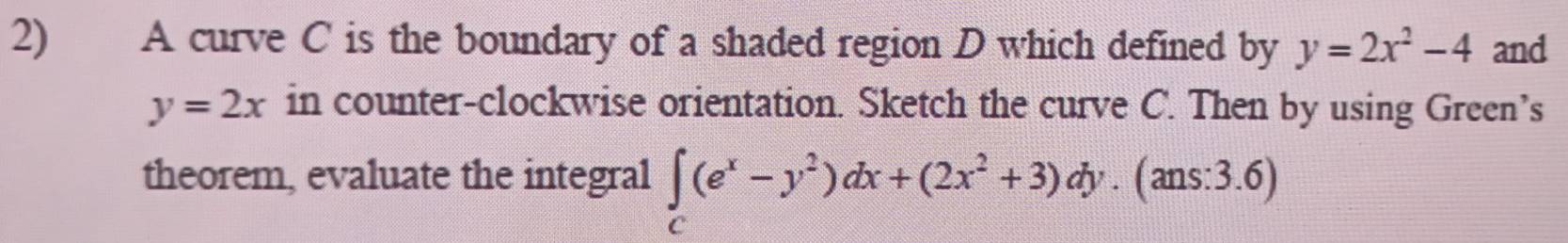 A curve C is the boundary of a shaded region D which defined by y=2x^2-4 and
y=2x in counter-clockwise orientation. Sketch the curve C. Then by using Green’s
theorem, evaluate the integral ∈tlimits _C(e^x-y^2)dx+(2x^2+3)dy.(ans:3.6)