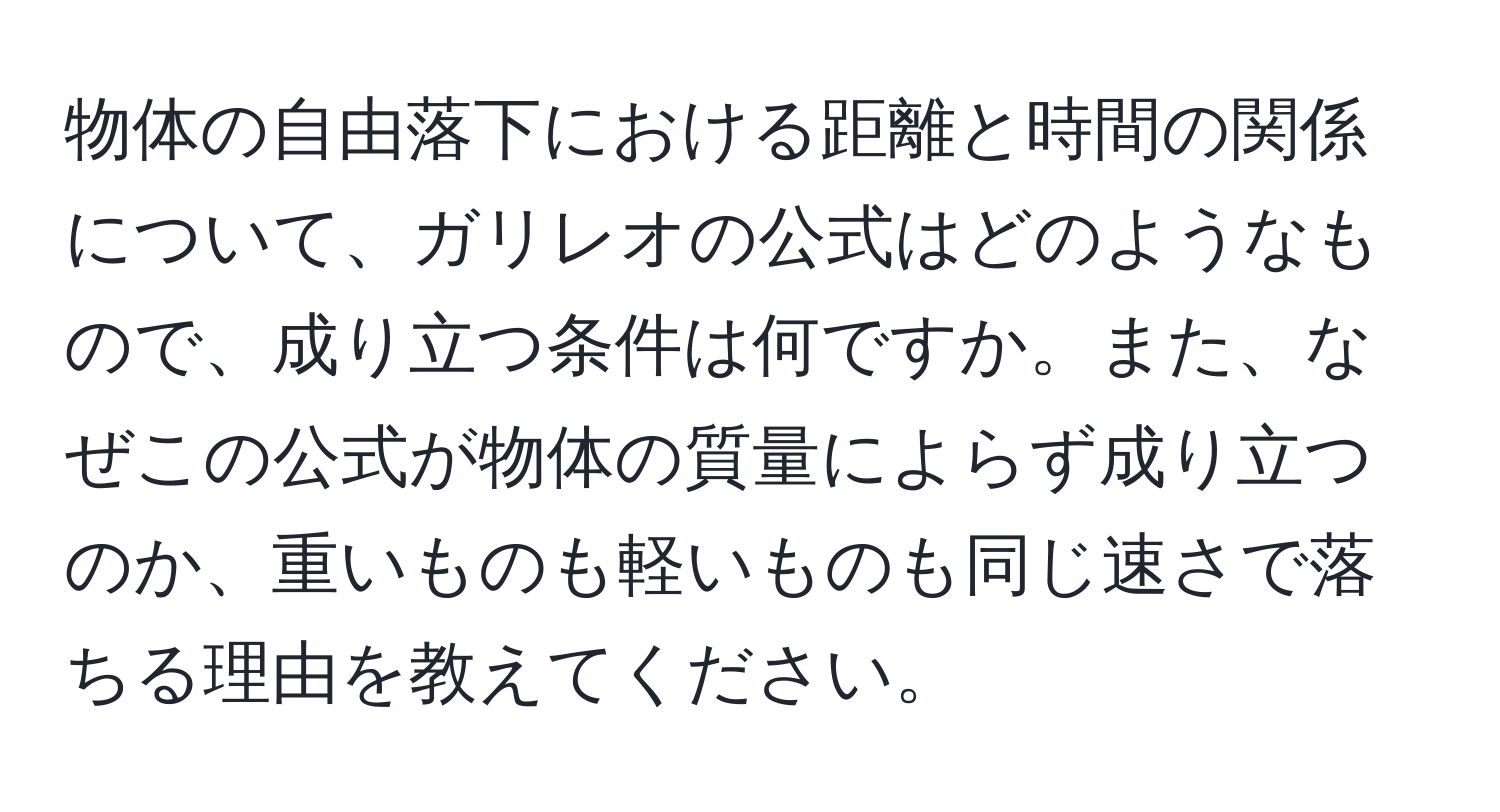 物体の自由落下における距離と時間の関係について、ガリレオの公式はどのようなもので、成り立つ条件は何ですか。また、なぜこの公式が物体の質量によらず成り立つのか、重いものも軽いものも同じ速さで落ちる理由を教えてください。