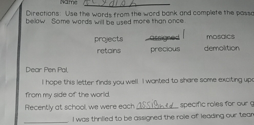 Name
_
Directions: Use the words from the word bank and complete the passo
below Some words will be used more than once.
projects assigned mosaics
retains precious demolition
Dear Pen Pal,
I hope this letter finds you well. I wanted to share some exciting upo
from my side of the world.
Recently at school, we were each _specific roles for our 
_I was thrilled to be assigned the role of leading our tean