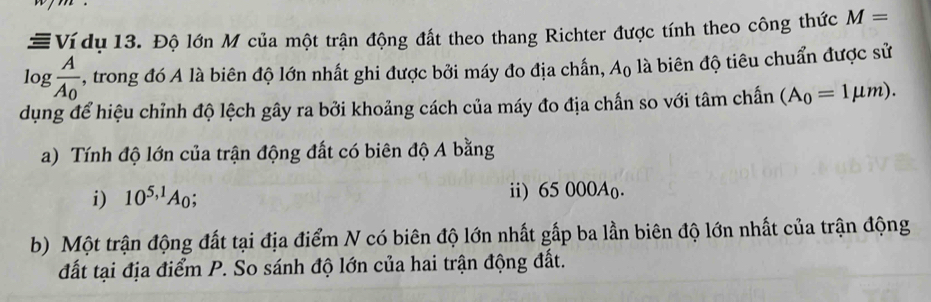 #Ví dụ 13. Độ lớn M của một trận động đất theo thang Richter được tính theo công thức M=
log frac AA_0 , trong đó A là biên độ lớn nhất ghi được bởi máy đo địa chấn, A_0 là biên độ tiêu chuẩn được sử
dụng để hiệu chỉnh độ lệch gây ra bởi khoảng cách của máy đo địa chấn so với tâm chấn (A_0=1mu m). 
a) Tính độ lớn của trận động đất có biên độ A bằng
i) 10^(5,1)A_0; ii) 65 000Ao.
b) Một trận động đất tại địa điểm N có biên độ lớn nhất gấp ba lần biên độ lớn nhất của trận động
đất tại địa điểm P. So sánh độ lớn của hai trận động đất.