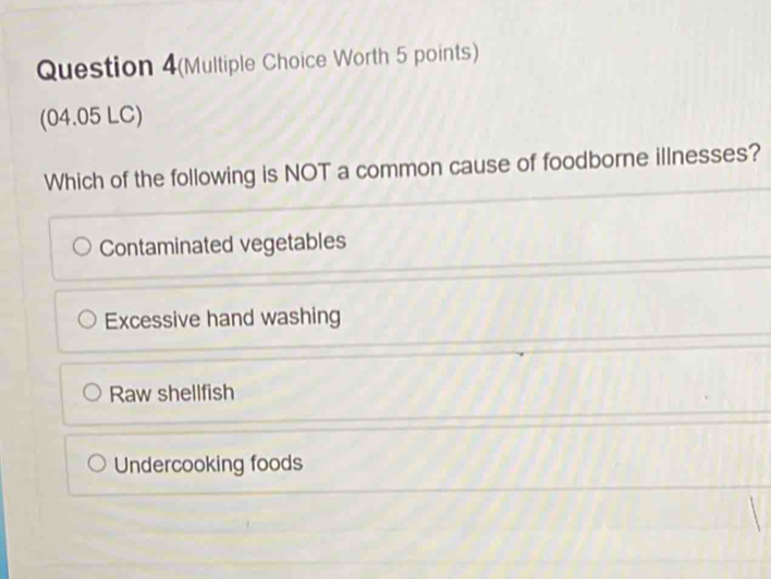 Question 4(Multiple Choice Worth 5 points)
(04.05 LC)
Which of the following is NOT a common cause of foodborne illnesses?
Contaminated vegetables
Excessive hand washing
Raw shellfish
Undercooking foods