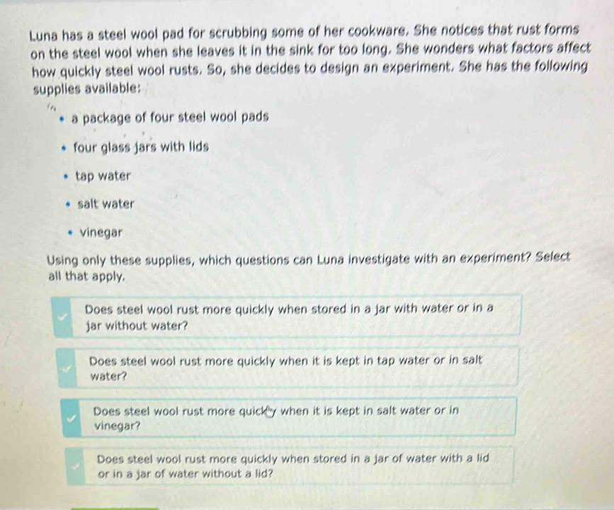Luna has a steel wool pad for scrubbing some of her cookware. She notices that rust forms
on the steel wool when she leaves it in the sink for too long. She wonders what factors affect
how quickly steel wool rusts. So, she decides to design an experiment. She has the following
supplies available:
a package of four steel wool pads
four glass jars with lids
tap water
salt water
vinegar
Using only these supplies, which questions can Luna investigate with an experiment? Select
all that apply.
Does steel wool rust more quickly when stored in a jar with water or in a
jar without water?
Does steel wool rust more quickly when it is kept in tap water or in salt
water?
Does steel wool rust more quick y when it is kept in salt water or in
vinegar?
Does steel wool rust more quickly when stored in a jar of water with a lid
or in a jar of water without a lid?