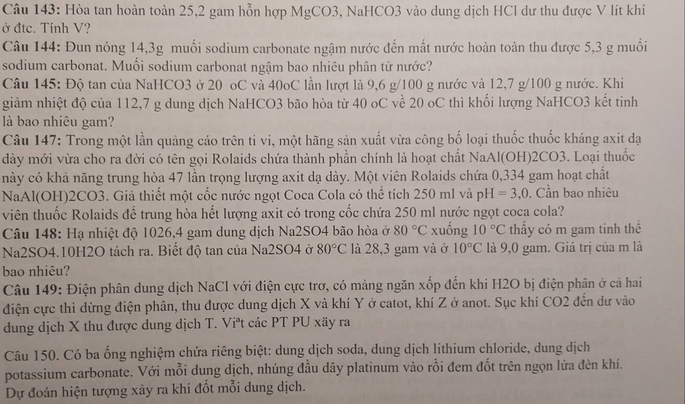 Hòa tan hoàn toàn 25,2 gam hỗn hợp MgCO3, NaHCO3 vào dung dịch HCl dư thu được V lít khí
ở đtc. Tính V?
Câu 144: Đun nóng 14,3g muối sodium carbonate ngậm nước đến mất nước hoàn toàn thu được 5,3 g muối
sodium carbonat. Muối sodium carbonat ngậm bao nhiêu phân từ nước?
Câu 145: Độ tan của NaHCO3 ở 20 oC và 40oC lần lượt là 9,6 g/100 g nước và 12,7 g/100 g nước. Khi
giảm nhiệt độ của 112,7 g dung dịch NaHCO3 bão hòa từ 40 oC về 20 oC thì khối lượng NaHCO3 kết tinh
là bao nhiêu gam?
Câu 147: Trong một lần quảng cáo trên ti vi, một hãng sản xuất vừa công bố loại thuốc thuốc kháng axit đạ
dày mới vừa cho ra đời có tên gọi Rolaids chứa thành phần chính là hoạt chất NaAl(OH)2CO3. Loại thuốc
này có khả năng trung hòa 47 lần trọng lượng axit dạ dày. Một viên Rolaids chứa 0,334 gam hoạt chất
NaAl(OH)2CO3. Giả thiết một cốc nước ngọt Coca Cola có thể tích 250 ml và r _0H =3,0. Cần bao nhiêu
viên thuốc Rolaids để trung hòa hết lượng axit có trong cốc chứa 250 ml nước ngọt coca cola?
Câu 148: Hạ nhiệt độ 1026,4 gam dung dịch Na2SO4 bão hòa ở 80°C xuống 10°C thấy có m gam tinh thể
Na2SO4.10H2O tách ra. Biết độ tan của Na2SO4 ở 80°C là 28,3 gam và ở 10°C là 9,0 gam. Giá trị của m là
bao nhiêu?
Câu 149: Điện phân dung dịch NaCl với điện cực trơ, có màng ngăn xốp đến khi H2O bị điện phân ở cả hai
điện cực thì dừng điện phân, thu được dung dịch X và khí Y ở catot, khí Z ở anot. Sục khí CO2 đến dư vào
dung dịch X thu được dung dịch T. Viªt các PT PU xãy ra
Câu 150. Có ba ống nghiệm chứa riêng biệt: dung dịch soda, dung dịch lithium chloride, dung dịch
potassium carbonate. Với mỗi dung dịch, nhúng đầu dây platinum vào rồi đem đốt trên ngọn lửa đèn khí.
Dự đoán hiện tượng xảy ra khi đốt mỗi dung dịch.