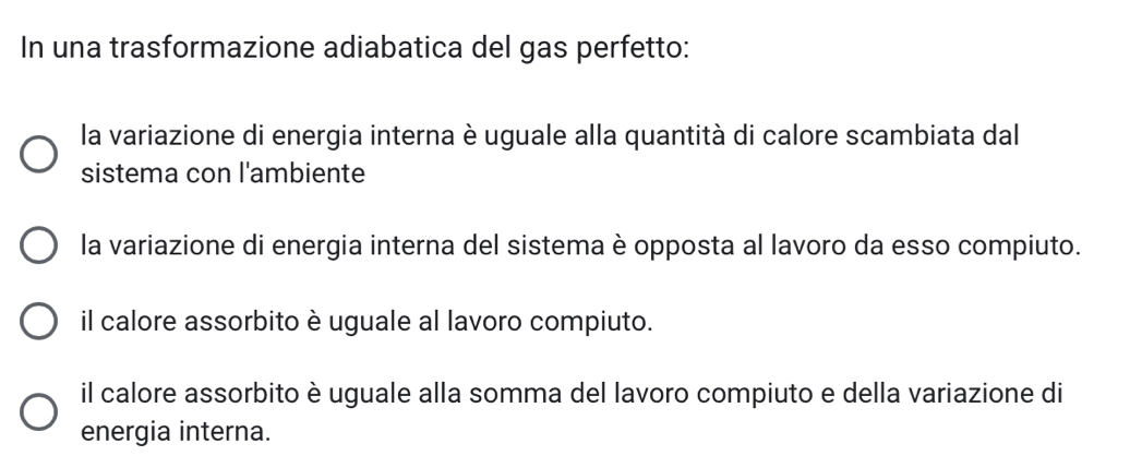 In una trasformazione adiabatica del gas perfetto:
la variazione di energia interna è uguale alla quantità di calore scambiata dal
sistema con l'ambiente
la variazione di energia interna del sistema è opposta al lavoro da esso compiuto.
il calore assorbito è uguale al lavoro compiuto.
il calore assorbito è uguale alla somma del lavoro compiuto e della variazione di
energia interna.