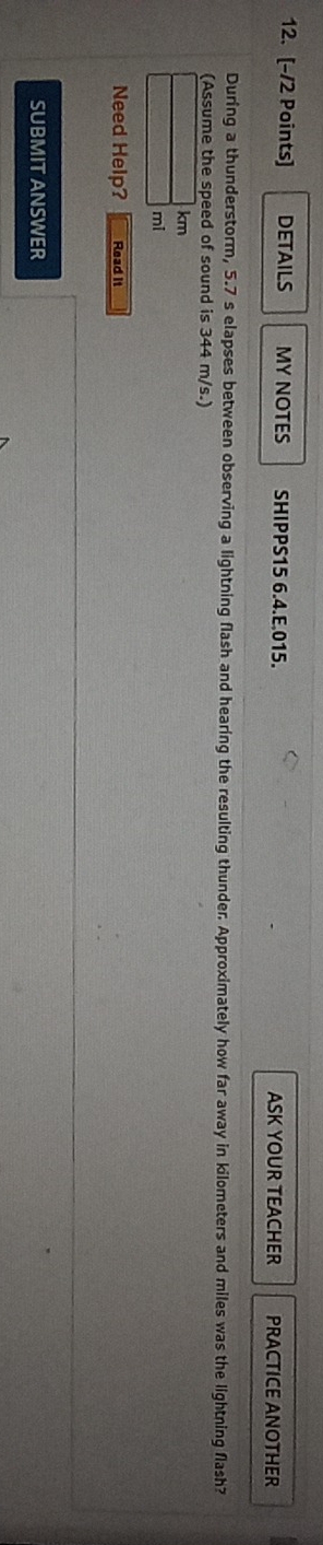 DETAILS MY NOTES SHIPPS15 6.4.E.015. ASK YOUR TEACHER PRACTICE ANOTHER 
During a thunderstorm, 5.7 s elapses between observing a lightning flash and hearing the resulting thunder. Approximately how far away in kilometers and miles was the lightning flash? 
(Assume the speed of sound is 344 m/s.)
km
mi
Need Help? Read it 
SUBMIT ANSWER