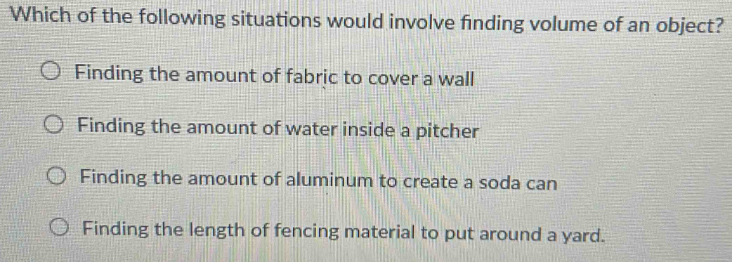 Which of the following situations would involve finding volume of an object?
Finding the amount of fabric to cover a wall
Finding the amount of water inside a pitcher
Finding the amount of aluminum to create a soda can
Finding the length of fencing material to put around a yard.