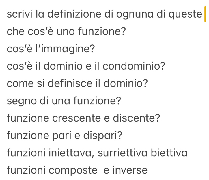 scrivi la definizione di ognuna di queste
che cos'è una funzione?
cos’è l'immagine?
cos'è il dominio e il condominio?
come si definisce il dominio?
segno di una funzione?
funzione crescente e discente?
funzione pari e dispari?
funzioni iniettava, surriettiva biettiva
funzioni composte e inverse