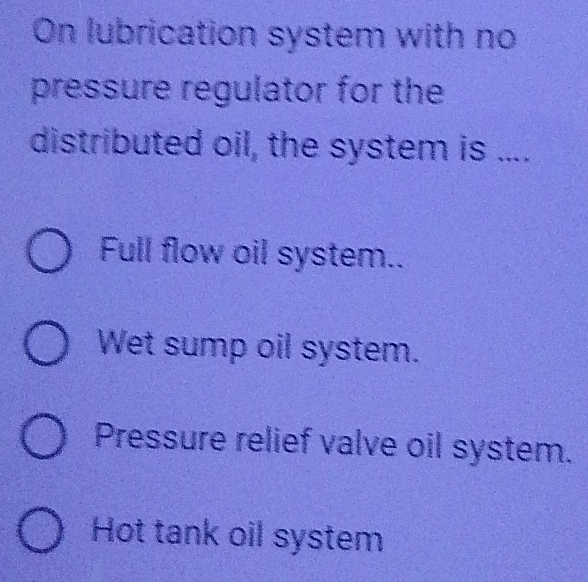 On lubrication system with no
pressure regulator for the
distributed oil, the system is ....
Full flow oil system..
Wet sump oil system.
Pressure relief valve oil system.
Hot tank oil system