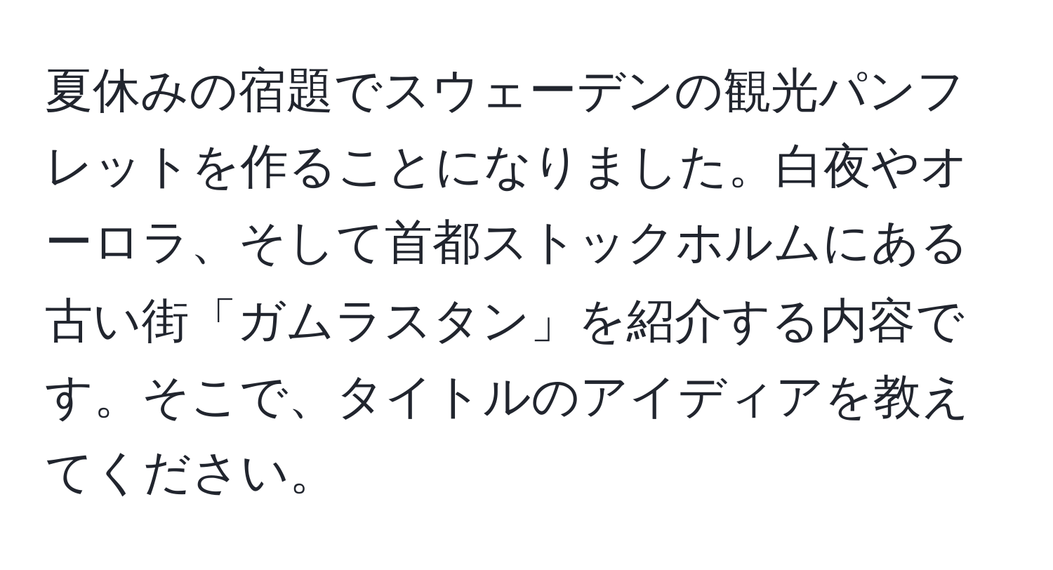 夏休みの宿題でスウェーデンの観光パンフレットを作ることになりました。白夜やオーロラ、そして首都ストックホルムにある古い街「ガムラスタン」を紹介する内容です。そこで、タイトルのアイディアを教えてください。