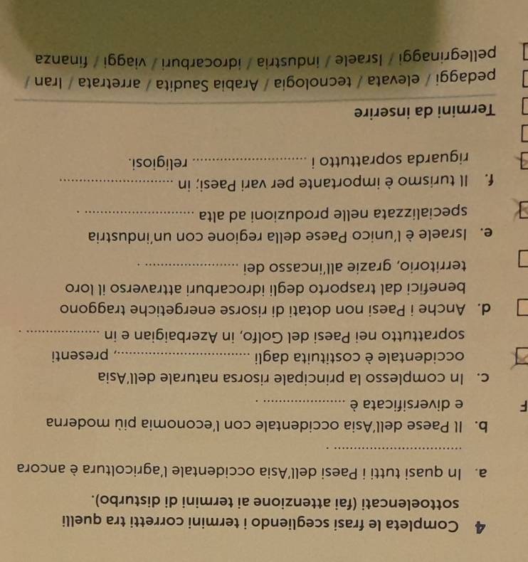 Completa le frasi scegliendo i termini corretti tra quelli 
sottoelencati (fai attenzione ai termini di disturbo). 
a. In quasi tutti i Paesi dell’Asia occidentale l’agricoltura è ancora 
_ 
b. Il Paese dell’Asia occidentale con l’economia più moderna 
F e diversificata è_ 
c. In complesso la principale risorsa naturale dell’Asia 
occidentale è costituita dagli _presenti 
soprattutto nei Paesi del Golfo, in Azerbaigian e in_ 
d. Anche i Paesi non dotati di risorse energetiche traggono 
benefici dal trasporto degli idrocarburi attraverso il loro 
territorio, grazie all’incasso dei_ 
e. Israele è l’unico Paese della regione con un’industria 
specializzata nelle produzioni ad alta_ 
f. Il turismo è importante per vari Paesi; in_ 
riguarda soprattutto i _religiosi. 
Termini da inserire 
pedaggi / elevata / tecnologia / Arabia Saudita / arretrata / Iran / 
pellegrinaggi / Israele / industria / idrocarburi / viaggi / finanza