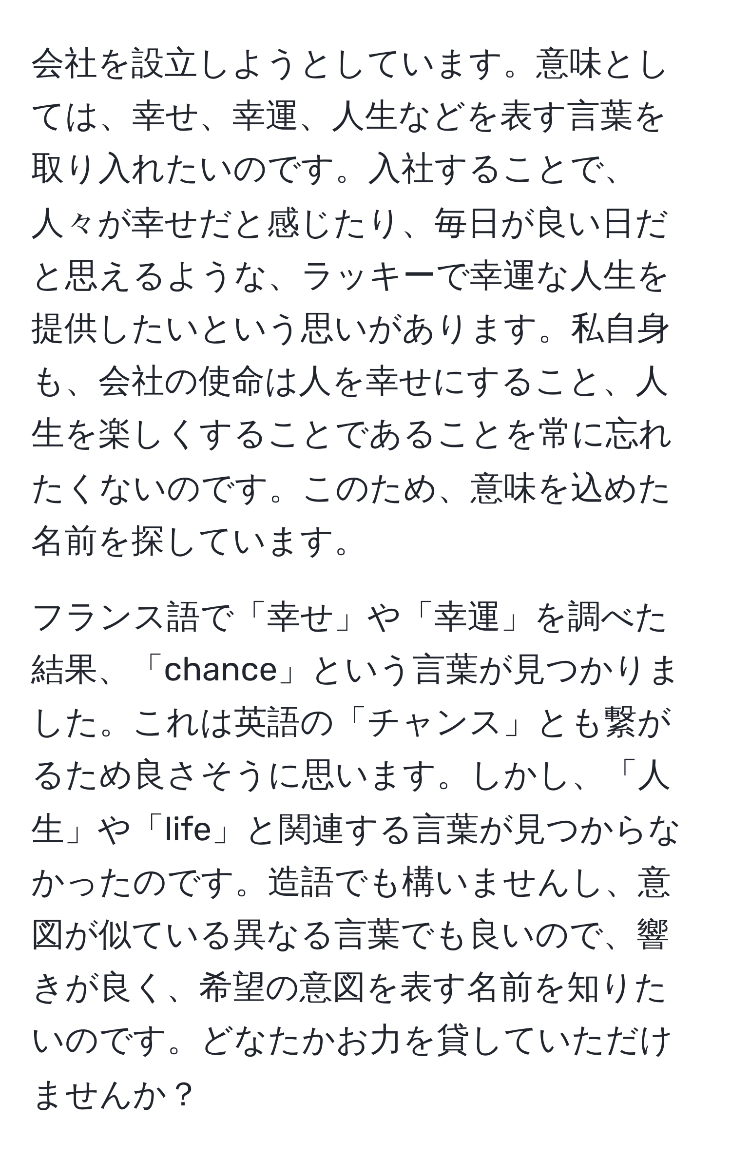 会社を設立しようとしています。意味としては、幸せ、幸運、人生などを表す言葉を取り入れたいのです。入社することで、人々が幸せだと感じたり、毎日が良い日だと思えるような、ラッキーで幸運な人生を提供したいという思いがあります。私自身も、会社の使命は人を幸せにすること、人生を楽しくすることであることを常に忘れたくないのです。このため、意味を込めた名前を探しています。

フランス語で「幸せ」や「幸運」を調べた結果、「chance」という言葉が見つかりました。これは英語の「チャンス」とも繋がるため良さそうに思います。しかし、「人生」や「life」と関連する言葉が見つからなかったのです。造語でも構いませんし、意図が似ている異なる言葉でも良いので、響きが良く、希望の意図を表す名前を知りたいのです。どなたかお力を貸していただけませんか？