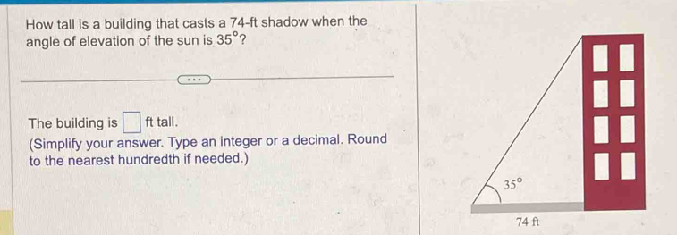 How tall is a building that casts a 74-ft shadow when the
angle of elevation of the sun is 35° ?
The building is □ fttall.
(Simplify your answer. Type an integer or a decimal. Round
to the nearest hundredth if needed.)