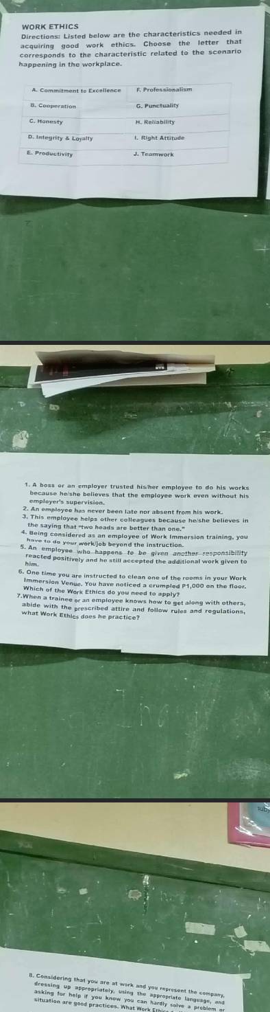 WORK ETHICS 
Directions: Listed below are the characteristics needed in 
acquiring good work ethics. Choose the letter that 
corresponds to the characteristic related to the scenario 
happening in the workplace. 
1. A boss or an employer trusted his/her employee to do his works 
because he/she believes that the employee work even without his 
employer's supervision. 
2. An employee has never been late nor absent from his work 
3. This employee helps other colleagues because he she believes in 
the saying that “two heads are better than one." 
4. Being considered as an employee of Work Immersion training, you 
have to do your work/job beyond the instruction. 
5. An employee who happens to be given another responsibility 
reacted positively and he still accepted the additional work given to 
6. One time you are instructed to clean one of the rooms in your Work 
Immersion Venue. You have noticed a crumpled P1,000 on the floor. 
Which of the Work Ethics do you need to apply? 
7.When a trainee or an employee knows how to get along with others. 
what Work Ethic daeshe practs and follow rules and regulations, 
B. Considering that you are at work and you represent the company 
dressing up appropriately, using the appropriate language, and