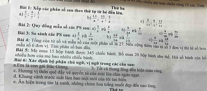 đà níh chữ nhật đo.
là 43 cm, chiều dài hơn chiều rộng 13 cm. Tính
Thứ ba
Bài 1: Xếp các phân số sau theo thứ tự từ bé đến lớn.
a)  2/7 ; 3/7 ; 1/7   3/12 ; 6/5 ; 12/12 
b)  11/4 ; 15/4 ; 5/4 
c)
Bài 2: Quy đồng mẫu số các PS sau: a)  1/3  và  5/6  b)  5/24  và  7/12  c)  9/10  và  71/20 
Bài 3: So sánh các PS sau: a)  2/5  và  2/10  b)  13/26  và  7/13  c)  9/10  và  18/29 
Bài 4: Tổng của tử số và mẫu số của một phân số là 27. Nếu cộng thêm vào tử số 3 đơn vị thì tử số hơn
mẫu số 6 đơn vị. Tìm phân số ban đầu.
Bài 5: Mẹ mua 15 hộp bánh được 345 chiếc bánh. Bố mua 20 hộp bánh như thế. Hỏi số bánh của bố
nhiều hơn của mẹ bao nhiêu chiếc bánh.
Bài 6: Xác định bộ phận chủ ngữ, vị ngữ trong các câu sau:
a.Em là con gái Bắc Giang. b. Tất cả thung lũng đều hiện màu vàng.
c. Hương vị thôn quê đầy vẻ quyển rũ của mùi lúa chín ngào ngạt.
d. Khung cảnh trước mắt làm bao mệt mỏi của tôi tan biến.
e. Ấn hiện trong tán lá xanh, những chùm hoa trắng muốt đẹp đến nao lòng.
Thứ tự