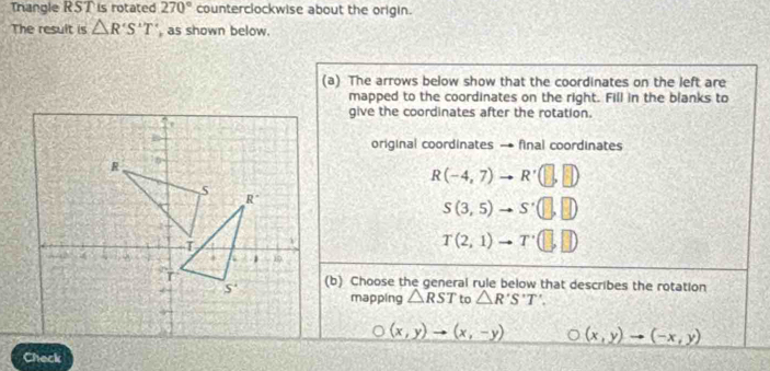 Triangle RST is rotated 270° counterclockwise about the origin.
The result is △ R'S'T' as shown below.
(a) The arrows below show that the coordinates on the left are
mapped to the coordinates on the right. Fill in the blanks to
give the coordinates after the rotation.
original coordinates → final coordinates
R(-4,7)to R'(□ ,□ )
S(3,5)to S'(□ ,□ )
T(2,1)to T'(□ ,□ )
(b) Choose the general rule below that describes the rotation
mapping △ RST to △ R'S'T'.
(x,y)to (x,-y) (x,y)to (-x,y)
Check