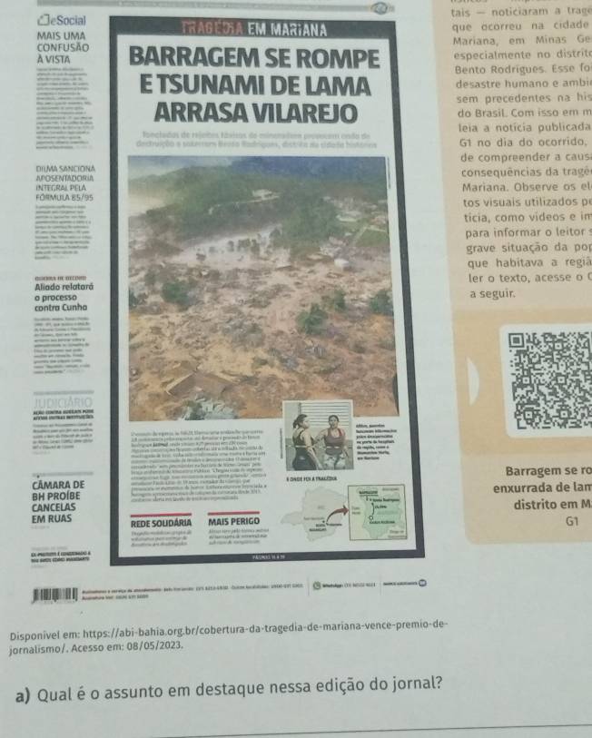 CeSocial tais - noticiaram a trage 
MAIS UMA tragédia em mariana que ocorreu na cidade 
Mariana, em Minas Ge 
confUSÃo BARRAGEM SE ROMPE especialmente no distrite 
À VISTA 
Bento Rodrigues. Esse fo 
E TSUNAMI DE LAMA desastre humano e ambi 
ARRASA VILAREJO sem precedentes na his 
do Brasil. Com isso em m 
leia a notícia publicada 
fanctadas de rejntos fáisos de mino ' 
prvvotam enão de G1 no dia do ocorrido. 
de compreender a caus 
DILMA SANCIONA 
APOSENTADORIA consequências da trag ê 
TEGRAL PELA Mariana. Observe os el 
l i a r S 
tos visuais utilizados p 
ticia, como videos e in 
para informar o leitor 
grave situação da po 
que habitava a regiã 
Aliado relataró ler o texto, acesse o 
o processoa seguir. 
contra Cunho 
po 
CÂMARA DE Barragem se ro 
BH PROÍBEenxurrada de lam 
CANCELASdistrito em M 
EM RUAS 
G1 

Disponivel em: https://abi-bahia.org.br/cobertura-da-tragedia-de-mariana-vence-premio-de- 
jornalismo/. Acesso em: 08/05/2023. 
a) Qual éo assunto em destaque nessa edição do jornal?