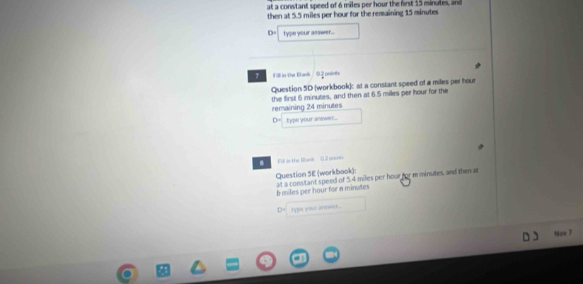 at a constant speed of 6 miles per hour the frst 15 minutes, and 
then at 5.5 miles per hour for the remaining 15 minutes
D= type your answer... 
7 Fill in the Rank 0.2 points 
Question 5D (workbook): at a constant speed of a miles per hour
the first 6 minutes, and then at 6.5 miles per hour for the 
remaining 24 minutes
D= type your answer... 
8 Fill in the Blank 0.2 points 
Question 5E (workbook): 
at a constant speed of 5.4 miles per hour for m minutes, and then at 
b miles per hour for n minutes. type your answer... 
Nov 7