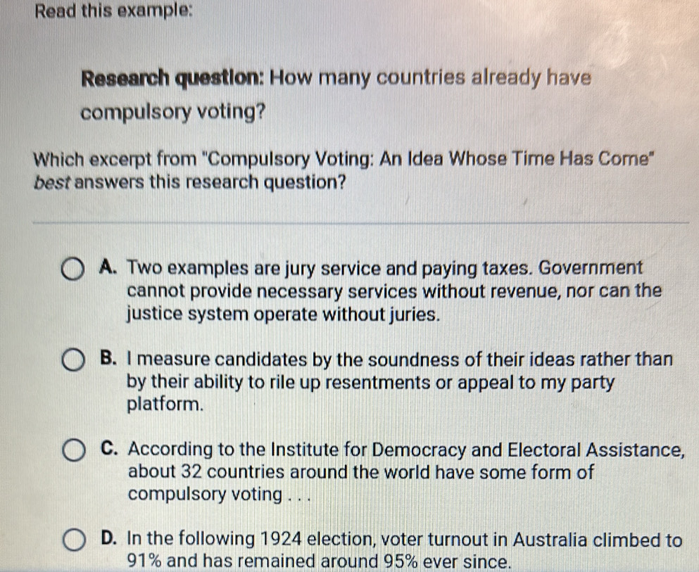 Read this example:
Research question: How many countries already have
compulsory voting?
Which excerpt from ''Compulsory Voting: An Idea Whose Time Has Come"
best answers this research question?
A. Two examples are jury service and paying taxes. Government
cannot provide necessary services without revenue, nor can the
justice system operate without juries.
B. I measure candidates by the soundness of their ideas rather than
by their ability to rile up resentments or appeal to my party
platform.
C. According to the Institute for Democracy and Electoral Assistance,
about 32 countries around the world have some form of
compulsory voting . . .
D. In the following 1924 election, voter turnout in Australia climbed to
91% and has remained around 95% ever since.