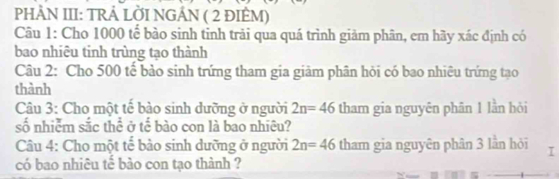 PHÀN III: TRẢ LỜI NGÁN ( 2 ĐIÈM) 
Câu 1: Cho 1000 tế bào sinh tinh trải qua quá trình giảm phân, em hãy xác định có 
bao nhiêu tinh trùng tạo thành 
Câu 2: Cho 500 tế bảo sinh trứng tham gia giảm phân hỏi có bao nhiêu trứng tạo 
thành 
Câu 3: Cho một tế bào sinh dưỡng ở người 2n=46 tham gia nguyên phân 1 lần hỏi 
số nhiễm sắc thể ở tế bào con là bao nhiêu? 
Câu 4: Cho một tế bào sinh dưỡng ở người 2n=46 tham gia nguyên phân 3 lần hỏi I 
có bao nhiêu tế bào con tạo thành ?