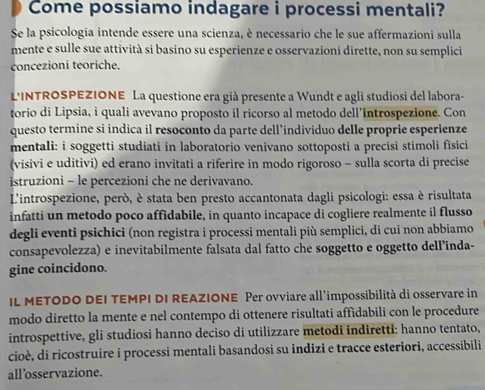 Come possiamo indagare i processi mentali?
Se la psicologia intende essere una scienza, è necessario che le sue affermazioni sulla
mente e sulle sue attività si basino su esperienze e osservazioni dirette, non su semplici
concezioni teoriche.
LINTROSPEZIONE La questione era già presente a Wundt e agli studiosi del labora-
torio di Lipsia, i quali avevano proposto il ricorso al metodo dell’introspezione. Con
questo termine sì indica il resoconto da parte dell’individuo delle proprie esperienze
mentali: i soggetti studiati in laboratorio venivano sottoposti a precisi stimoli fìsici
(visivi e uditivi) ed erano invitati a riferire in modo rigoroso - sulla scorta di precise
istruzioni - le percezioni che ne derivavano.
L'introspezione, però, è stata ben presto accantonata dagli psicologi: essa è risultata
infatti un metodo poco affidabile, in quanto incapace di cogliere realmente il flusso
degli eventi psichici (non registra i processi mentali più semplici, di cui non abbiamo
consapevolezza) e inevitabilmente falsata dal fatto che soggetto e oggetto dell’inda-
gine coincidono.
IL METODO DEI TEMPI DI REAZIONE Per ovviare all'impossibilità di osservare in
modo diretto la mente e nel contempo di ottenere risultati affidabili con le procedure
introspettive, gli studiosi hanno deciso di utilizzare metodi indiretti: hanno tentato,
cioè, di ricostruire i processi mentali basandosi su indizi e tracce esteriori, accessibili
all’osservazione.