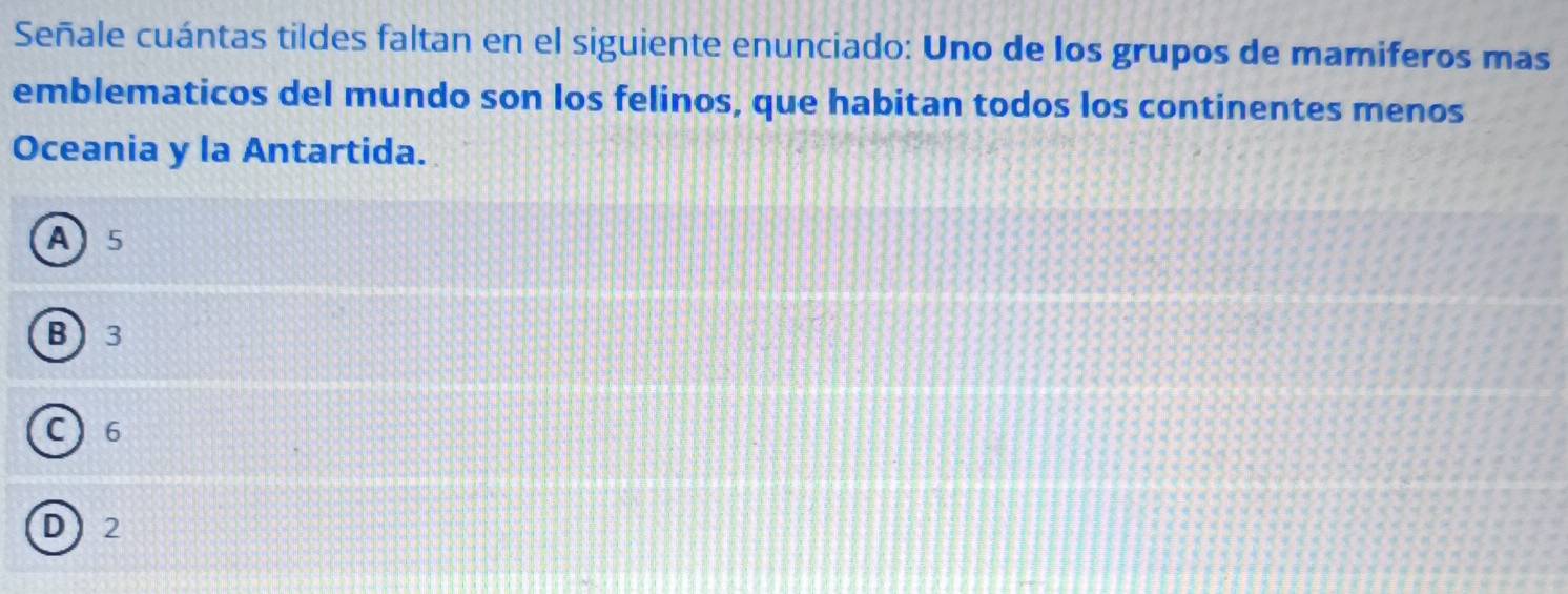 Señale cuántas tildes faltan en el siguiente enunciado: Uno de los grupos de mamiferos mas
emblematicos del mundo son los felinos, que habitan todos los continentes menos
Oceania y la Antartida.
A 5
B  3
C 6
D 2