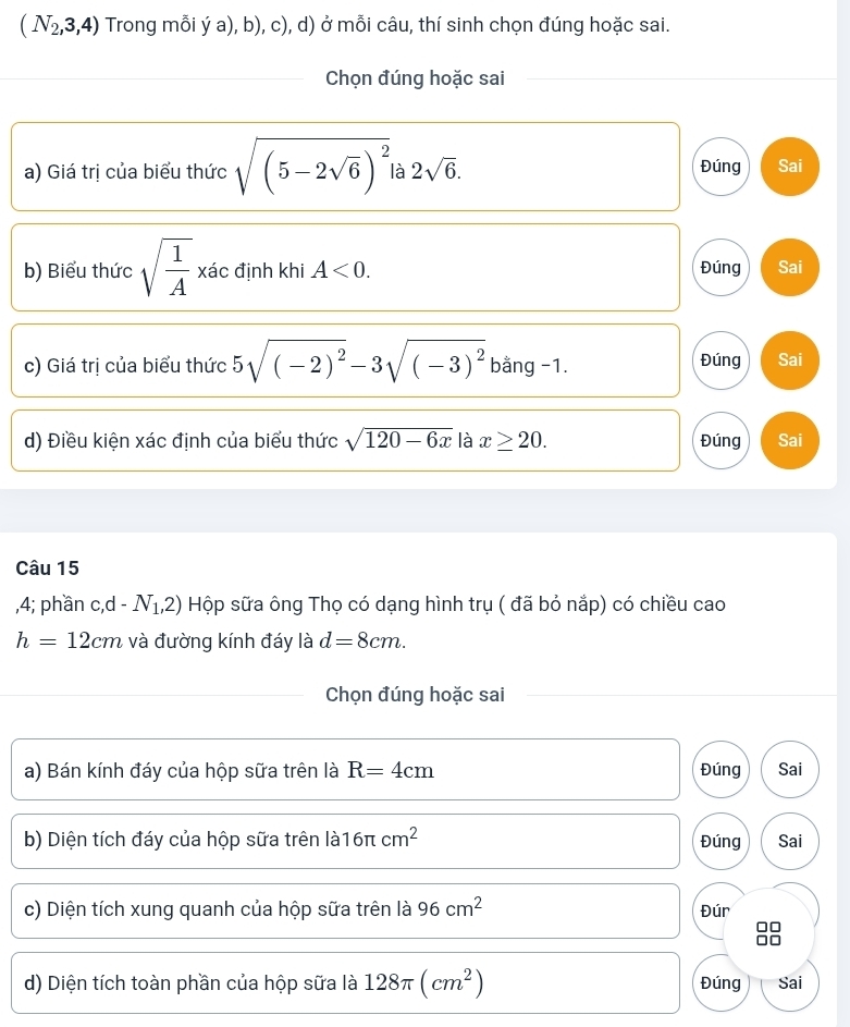 (N_2,3,4) Trong mỗi ý a), b), c), d) ở mỗi câu, thí sinh chọn đúng hoặc sai.
Chọn đúng hoặc sai
a) Giá trị của biểu thức sqrt((5-2sqrt 6))^2 à 2sqrt(6). Đúng Sai
b) Biểu thức sqrt(frac 1)A, xa c định khi A<0</tex>. Đúng Sai
c) Giá trị của biểu thức 5sqrt((-2)^2)-3sqrt((-3)^2) bằng -1. Đúng Sai
d) Điều kiện xác định của biểu thức sqrt(120-6x) là x≥ 20. Đúng Sai
Câu 15
, 4; phần c, d-N_1,2) Hộp sữa ông Thọ có dạng hình trụ ( đã bỏ nắp) có chiều cao
h=12cm và đường kính đáy là d=8cm. 
Chọn đúng hoặc sai
a) Bán kính đáy của hộp sữa trên là R=4cm Đúng Sai
b) Diện tích đáy của hộp sữa trên là 16π cm^2 Đúng Sai
c) Diện tích xung quanh của hộp sữa trên là 96cm^2 Đúr
d) Diện tích toàn phần của hộp sữa là 128π (cm^2) Đúng Sai