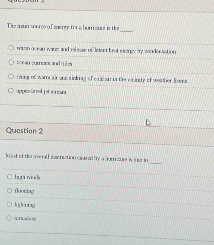The main source of energy for a hurricane is the_
warm ocean water and release of latent heat energy by condensation
ocean currents and tides
rising of warm air and sinking of cold air in the vicinity of weather fronts
upper-level jet stream
Question 2
Most of the overall destruction caused by a hurricane is due to _.
high winds
flooding
lightning
tornadoes