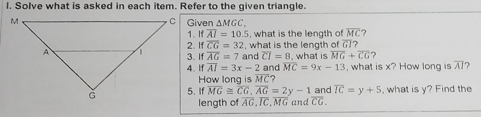 Solve what is asked in each item. Refer to the given triangle. 
Given △ MGC, 
1.If overline AI=10.5 , what is the length of overline MC ? 
2. If overline CG=32 , what is the length of overline GI ? 
3. If overline AG=7 and overline CI=8 , what is overline MG+overline CG 7 
4. If overline AI=3x-2 and overline MC=9x-13 , what is x? How long is overline AI ? 
How long is overline MC ? 
5. If overline MG≌ overline CG, overline AG=2y-1 and overline IC=y+5 , what is y? Find the 
length of overline AG, overline IC, overline MG and overline CG.