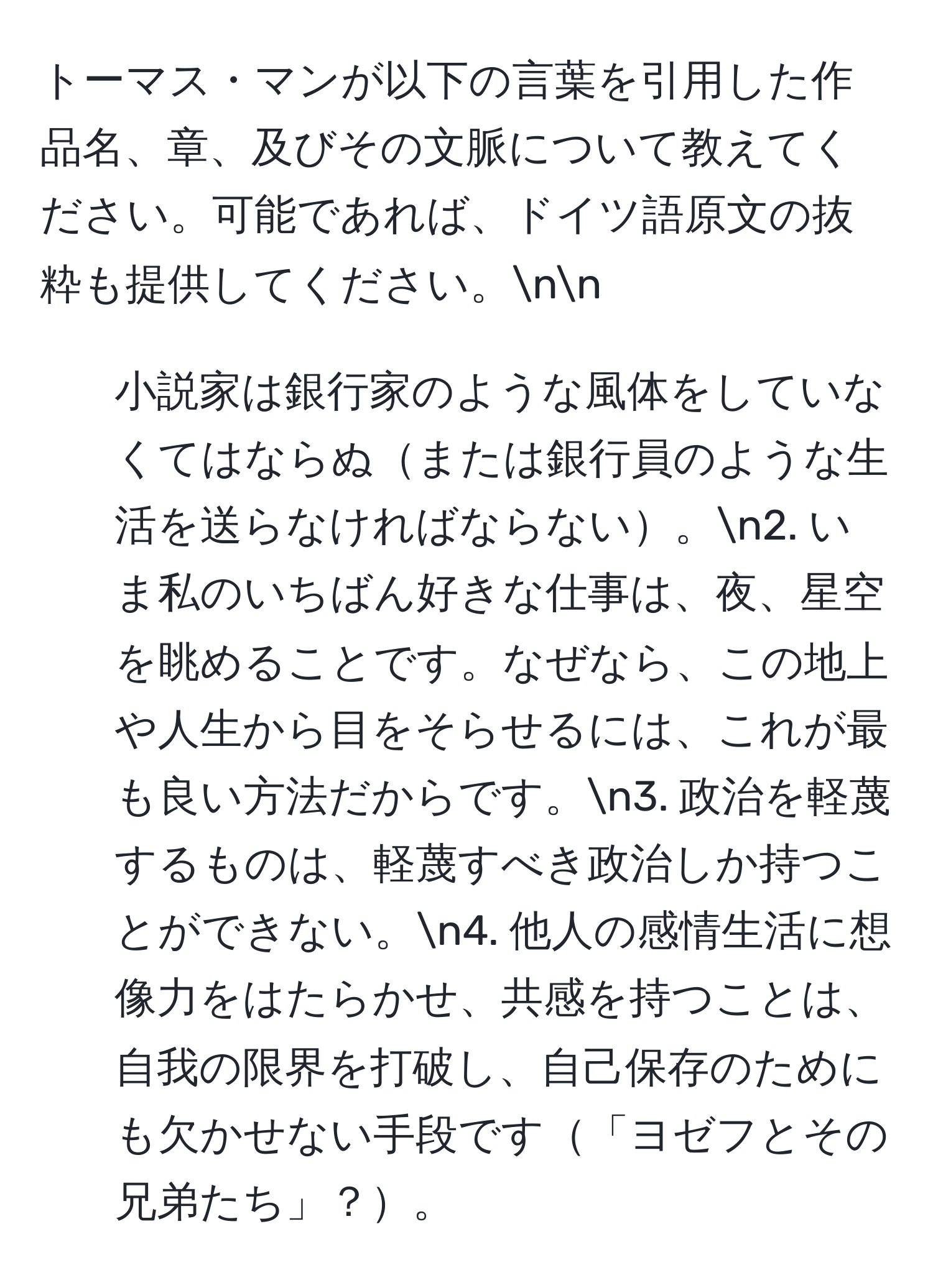 トーマス・マンが以下の言葉を引用した作品名、章、及びその文脈について教えてください。可能であれば、ドイツ語原文の抜粋も提供してください。nn
1. 小説家は銀行家のような風体をしていなくてはならぬまたは銀行員のような生活を送らなければならない。n2. いま私のいちばん好きな仕事は、夜、星空を眺めることです。なぜなら、この地上や人生から目をそらせるには、これが最も良い方法だからです。n3. 政治を軽蔑するものは、軽蔑すべき政治しか持つことができない。n4. 他人の感情生活に想像力をはたらかせ、共感を持つことは、自我の限界を打破し、自己保存のためにも欠かせない手段です「ヨゼフとその兄弟たち」？。