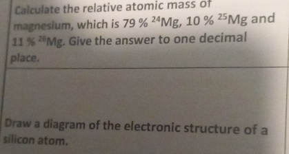 Calculate the relative atomic mass of 
magnesium, which is 79% ^24Mg, 10% ^25Mg and
11% ^26Mg. Give the answer to one decimal 
place. 
Draw a diagram of the electronic structure of a 
silicon atom.