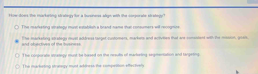 How does the marketing strategy for a business align with the corporate strategy?
The marketing strategy must establish a brand name that consumers will recognize.
The marketing strategy must address target customers, markets and activities that are consistent with the mission, goals,
and objectives of the business.
The corporate strategy must be based on the results of marketing segmentation and targeting.
The marketing strategy must address the competition effectively.