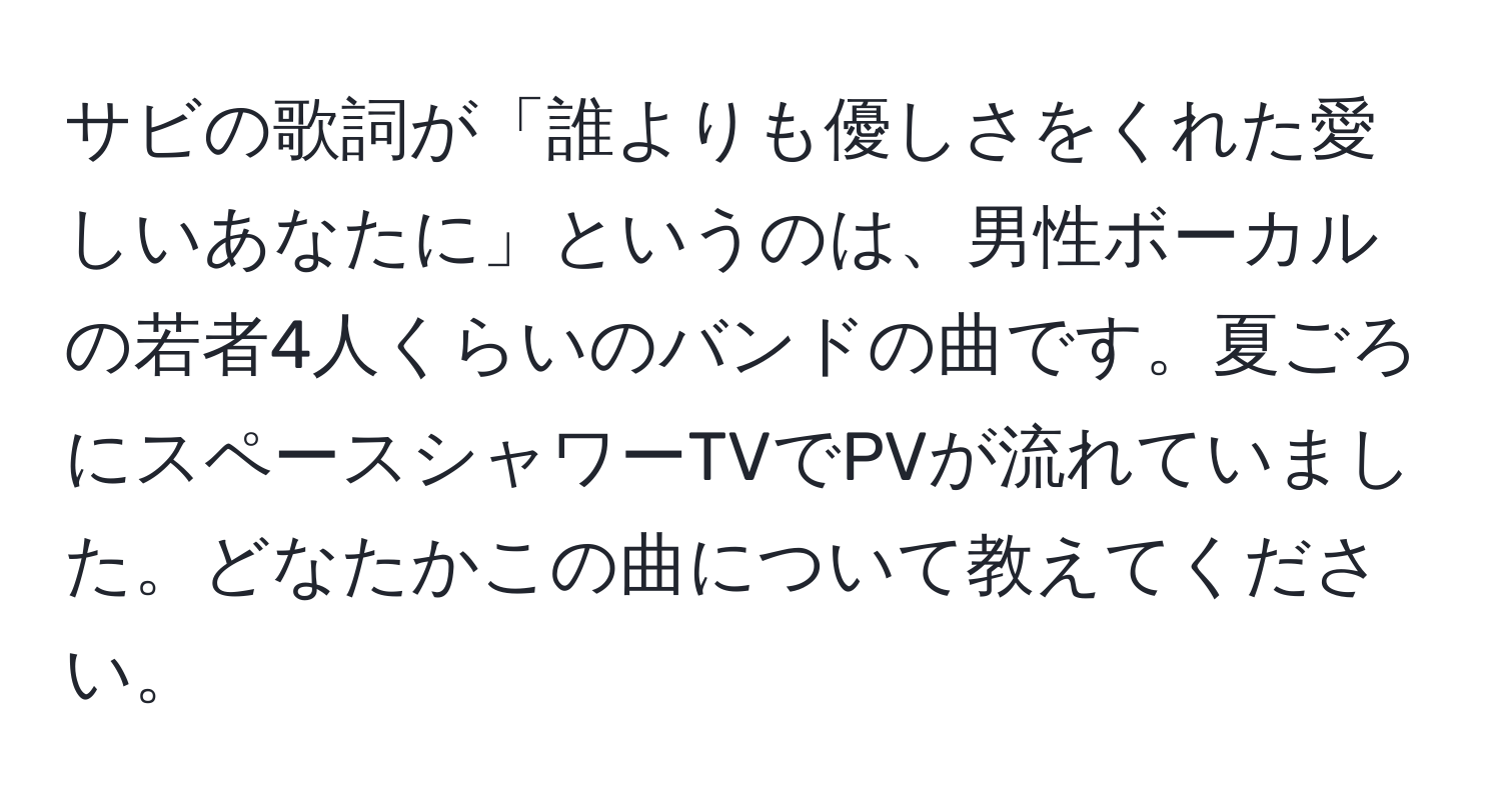 サビの歌詞が「誰よりも優しさをくれた愛しいあなたに」というのは、男性ボーカルの若者4人くらいのバンドの曲です。夏ごろにスペースシャワーTVでPVが流れていました。どなたかこの曲について教えてください。